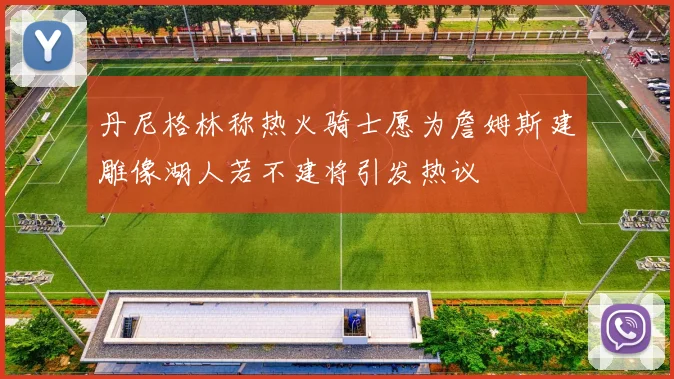 丹尼格林称热火骑士愿为詹姆斯建雕像湖人若不建将引发热议