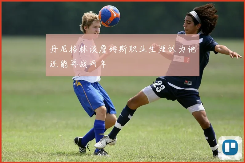 丹尼格林谈詹姆斯职业生涯认为他还能再战两年