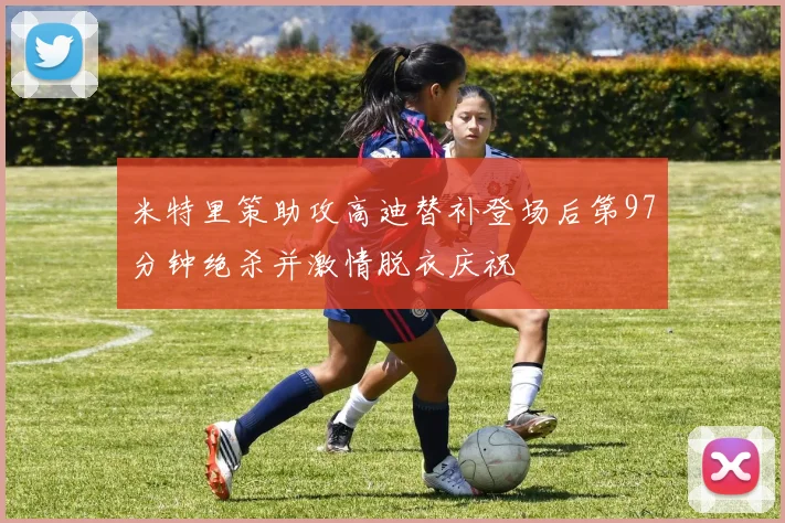 米特里策助攻高迪替补登场后第97分钟绝杀并激情脱衣庆祝