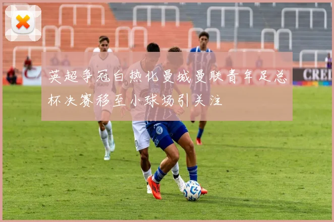 英超争冠白热化曼城曼联青年足总杯决赛移至小球场引关注