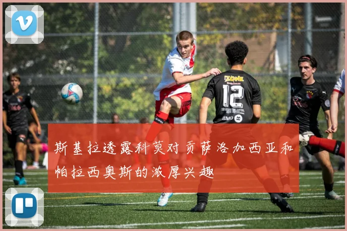 斯基拉透露科莫对贡萨洛加西亚和帕拉西奥斯的浓厚兴趣