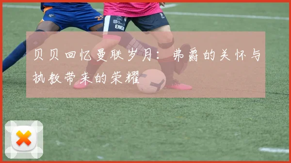贝贝回忆曼联岁月：弗爵的关怀与执教带来的荣耀