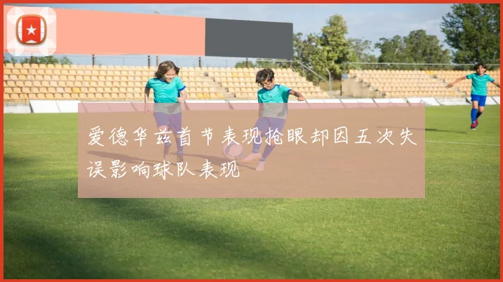 爱德华兹首节表现抢眼却因五次失误影响球队表现