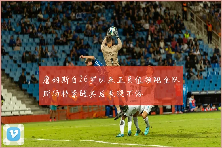 詹姆斯自26岁以来正负值领跑全队斯玛特紧随其后表现不俗