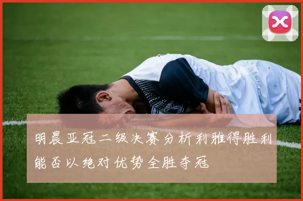 明晨亚冠二级决赛分析利雅得胜利能否以绝对优势全胜夺冠