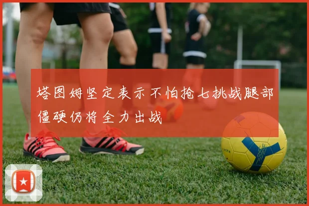 塔图姆坚定表示不怕抢七挑战腿部僵硬仍将全力出战