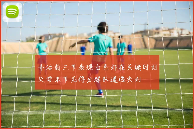乔治前三节表现出色却在关键时刻失常末节无得分球队遭遇失利