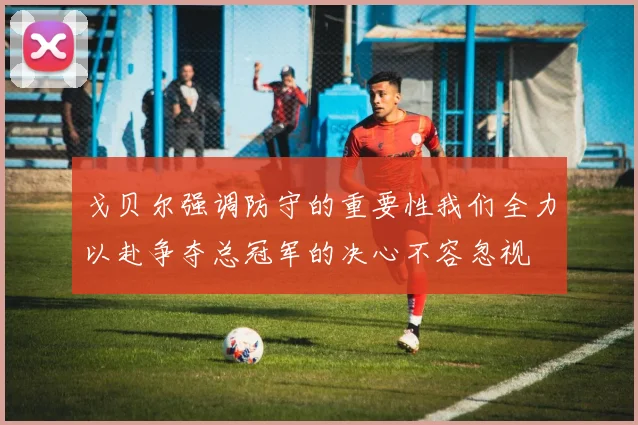 戈贝尔强调防守的重要性我们全力以赴争夺总冠军的决心不容忽视