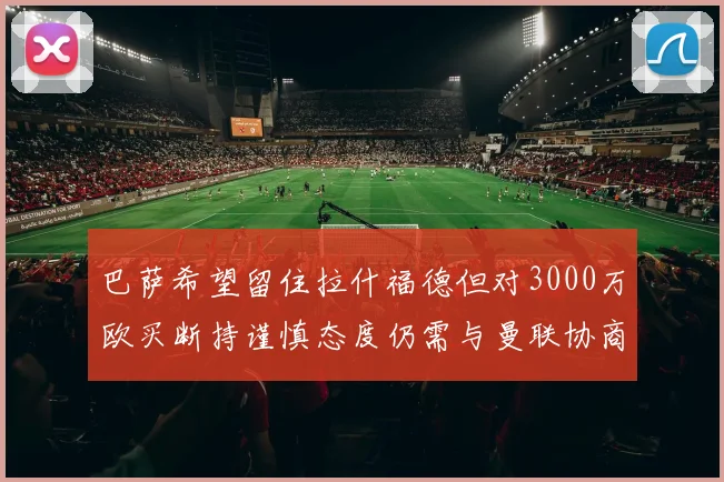 巴萨希望留住拉什福德但对3000万欧买断持谨慎态度仍需与曼联协商