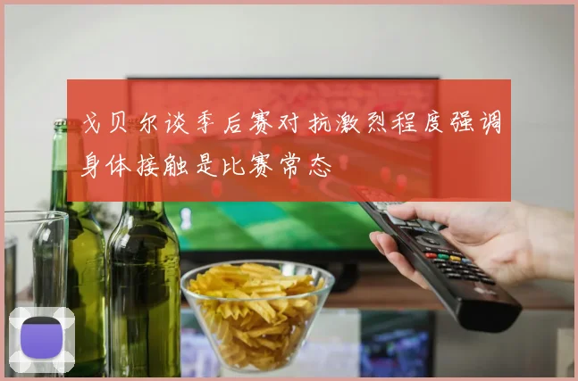 戈贝尔谈季后赛对抗激烈程度强调身体接触是比赛常态