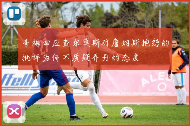 夸梅回应查尔莫斯对詹姆斯抱怨的批评为何不质疑乔丹的态度