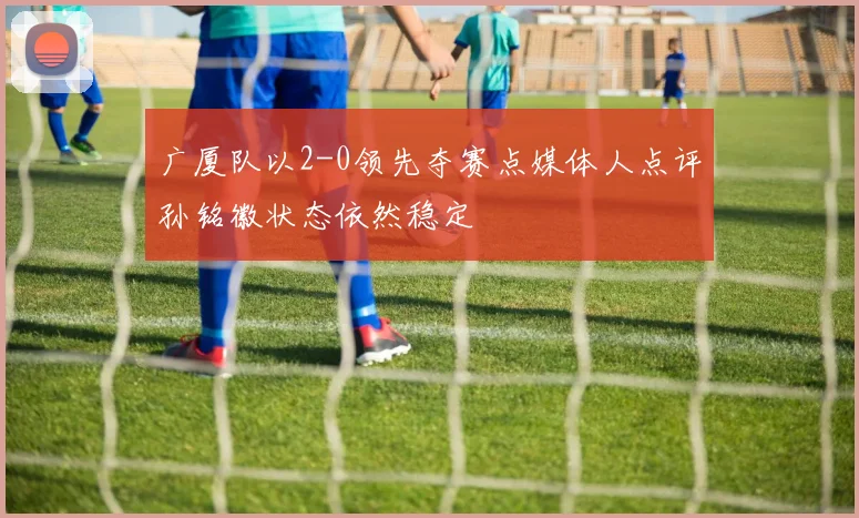 广厦队以2-0领先夺赛点媒体人点评孙铭徽状态依然稳定