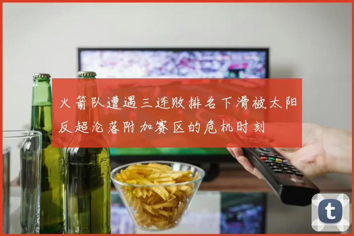火箭队遭遇三连败排名下滑被太阳反超沦落附加赛区的危机时刻