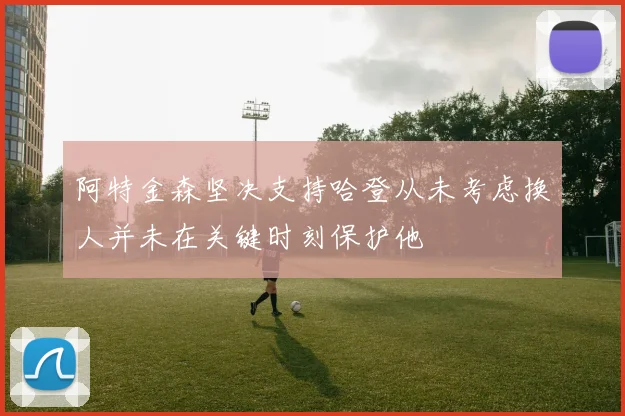 阿特金森坚决支持哈登从未考虑换人并未在关键时刻保护他