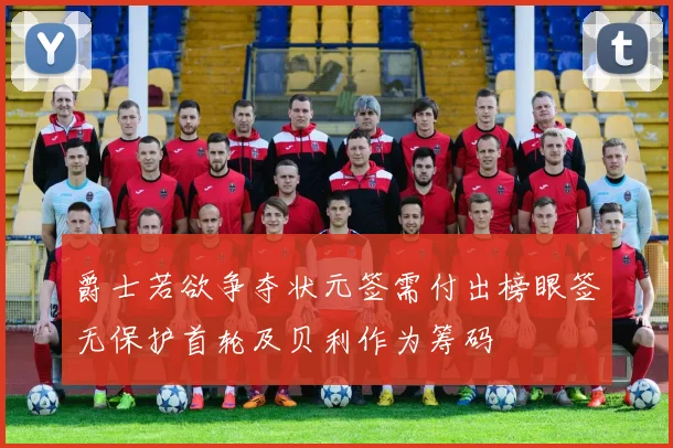 爵士若欲争夺状元签需付出榜眼签无保护首轮及贝利作为筹码