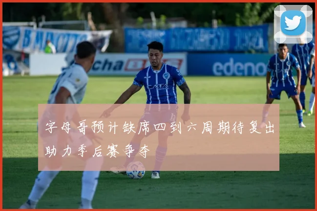 字母哥预计缺席四到六周期待复出助力季后赛争夺