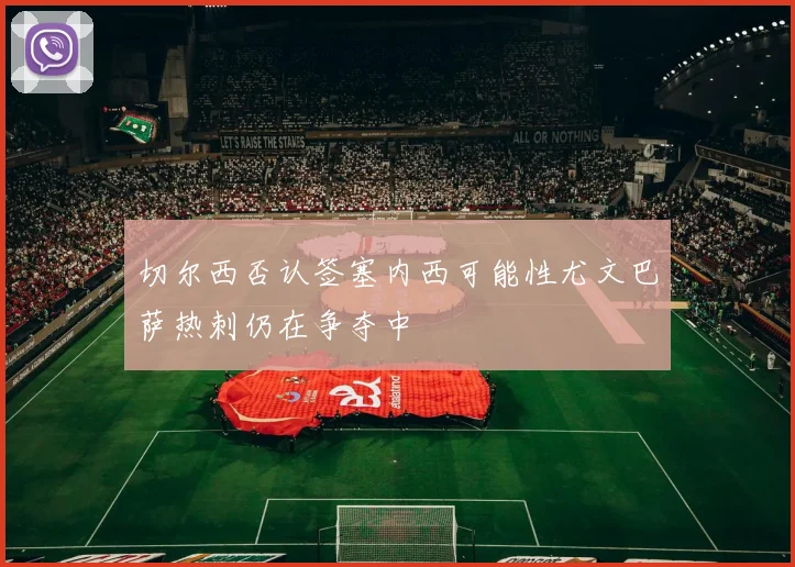 切尔西否认签塞内西可能性尤文巴萨热刺仍在争夺中