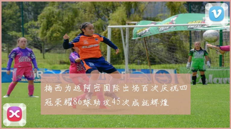 梅西为迈阿密国际出场百次庆祝四冠荣耀86球助攻45次成就辉煌