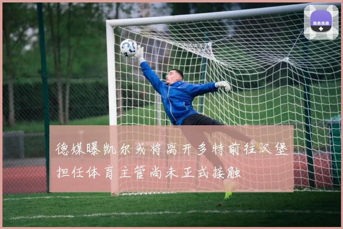 德媒曝凯尔或将离开多特前往汉堡担任体育主管尚未正式接触