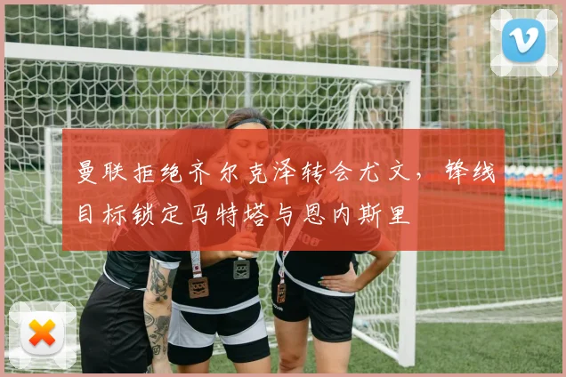 曼联拒绝齐尔克泽转会尤文，锋线目标锁定马特塔与恩内斯里