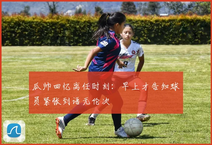 瓜帅回忆离任时刻：早上才告知球员紧张到语无伦次