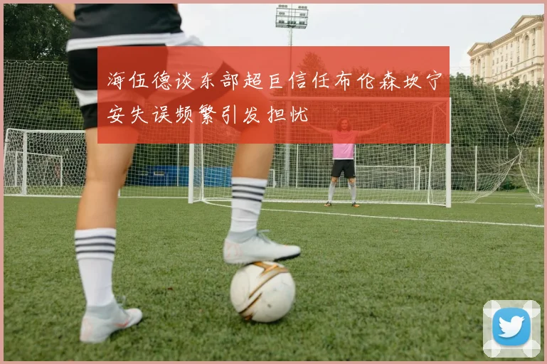 海伍德谈东部超巨信任布伦森坎宁安失误频繁引发担忧