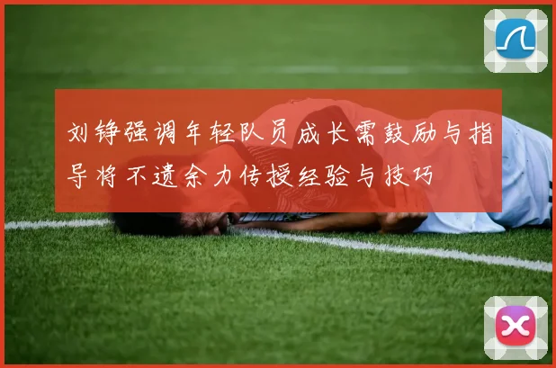 刘铮强调年轻队员成长需鼓励与指导将不遗余力传授经验与技巧