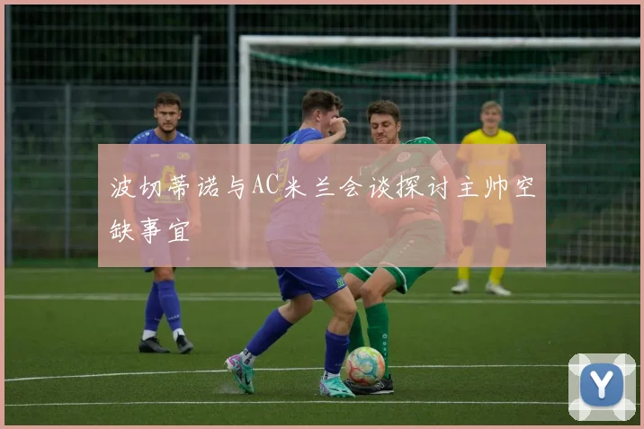 波切蒂诺与AC米兰会谈探讨主帅空缺事宜