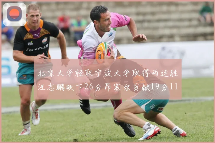 北京大学轻取宁波大学取得两连胜汪志鹏砍下26分昂塞尔贡献19分11篮板5助攻