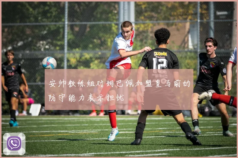 安帅教练组对姆巴佩加盟皇马前的防守能力表示担忧