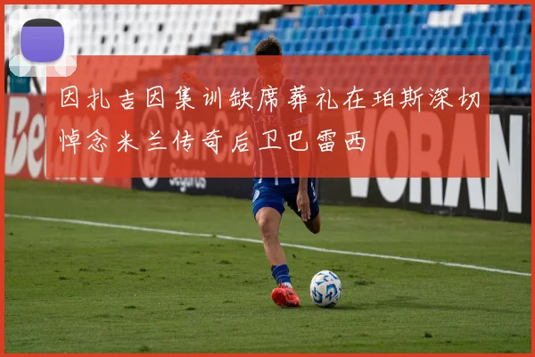 因扎吉因集训缺席葬礼在珀斯深切悼念米兰传奇后卫巴雷西