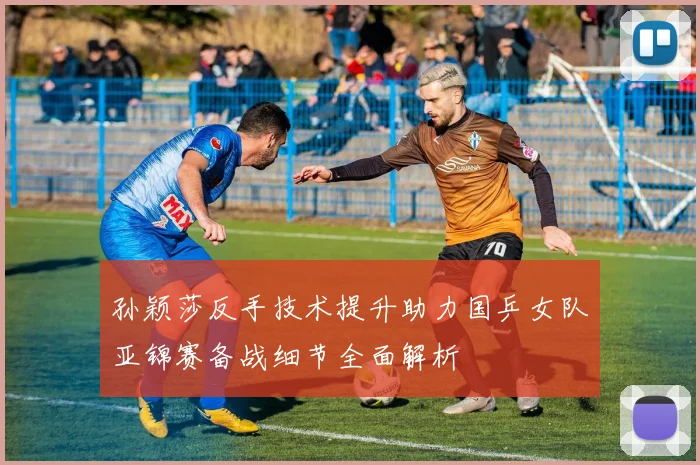 孙颖莎反手技术提升助力国乒女队亚锦赛备战细节全面解析